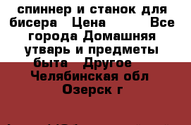 спиннер и станок для бисера › Цена ­ 500 - Все города Домашняя утварь и предметы быта » Другое   . Челябинская обл.,Озерск г.
